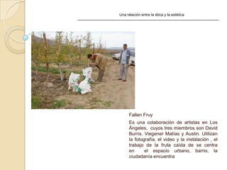 Una relación entre la ética y la estética
Fallen Fruy
Es una colaboración de artistas en Los
Ángeles, cuyos tres miembros son David
Burns, Viegener Matías y Austin. Utilizan
la fotografía, el video y la instalación , el
trabajo de la fruta caída de se centra
en el espacio urbano, barrio, la
ciudadanía encuentra
 