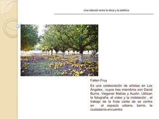 Una relación entre la ética y la estética
Fallen Fruy
Es una colaboración de artistas en Los
Ángeles, cuyos tres miembros son David
Burns, Viegener Matías y Austin. Utilizan
la fotografía, el video y la instalación , el
trabajo de la fruta caída de se centra
en el espacio urbano, barrio, la
ciudadanía encuentra
 