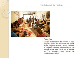 Una relación entre la ética y la estética
Fallen Fruy
Es una colaboración de artistas en Los
Ángeles, cuyos tres miembros son David
Burns, Viegener Matías y Austin. Utilizan
la fotografía, el video y la instalación , el
trabajo de la fruta caída de se centra
en el espacio urbano, barrio, la
ciudadanía encuentra
 