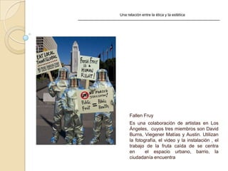 Una relación entre la ética y la estética
Fallen Fruy
Es una colaboración de artistas en Los
Ángeles, cuyos tres miembros son David
Burns, Viegener Matías y Austin. Utilizan
la fotografía, el video y la instalación , el
trabajo de la fruta caída de se centra
en el espacio urbano, barrio, la
ciudadanía encuentra
 