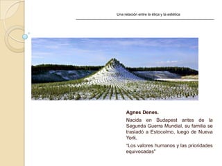 Una relación entre la ética y la estética
Agnes Denes.
Nacida en Budapest antes de la
Segunda Guerra Mundial, su familia se
trasladó a Estocolmo, luego de Nueva
York.
“Los valores humanos y las prioridades
equivocadas"
 