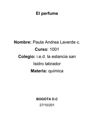 El perfume




Nombre: Paula Andrea Laverde c.
          Curso: 1001
  Colegio: i.e.d. la estancia san
          Isidro labrador
        Materia: química




           BOGOTA D.C
             27/10/201
 