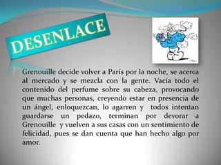 Grenouille decide volver a París por la noche, se acerca
al mercado y se mezcla con la gente. Vacía todo el
contenido del perfume sobre su cabeza, provocando
que muchas personas, creyendo estar en presencia de
un ángel, enloquezcan, lo agarren y todos intentan
guardarse un pedazo, terminan por devorar a
Grenouille y vuelven a sus casas con un sentimiento de
felicidad, pues se dan cuenta que han hecho algo por
amor.
 