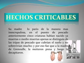 Su madre        lo pario de la manera mas
inescrupulosa, en el puesto de pescado
anteriormente cinco criaturas habían nacido ya
muertas o medio muertas apenas se distinguía de
las tripas de pescado que cubrían el suelo y no
sobrevivían mucho; y por eso fue que a la madre
de Grenoulle, la metieron presa y luego la
decapitaron.
 