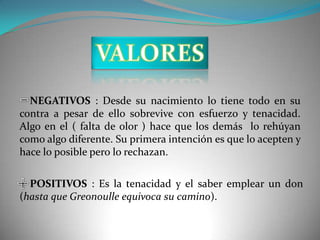 NEGATIVOS : Desde su nacimiento lo tiene todo en su
contra a pesar de ello sobrevive con esfuerzo y tenacidad.
Algo en el ( falta de olor ) hace que los demás lo rehúyan
como algo diferente. Su primera intención es que lo acepten y
hace lo posible pero lo rechazan.

  POSITIVOS : Es la tenacidad y el saber emplear un don
(hasta que Greonoulle equivoca su camino).
 