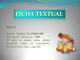 Nro. 1

Patrick Süskind, EL PERFUME
Seix Barral : Barcelona 1988.
El calor se abatía como plomo
derretido sobre el cementerio.
Primera Parte, Cap.1 pág. (8)
 