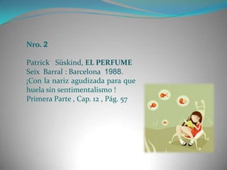 Nro. 2

Patrick Süskind, EL PERFUME
Seix Barral : Barcelona 1988.
¡Con la nariz agudizada para que
huela sin sentimentalismo !
Primera Parte , Cap. 12 , Pág. 57
 