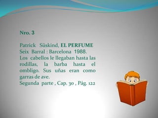 Nro. 3

Patrick Süskind, EL PERFUME
Seix Barral : Barcelona 1988.
Los cabellos le llegaban hasta las
rodillas, la barba hasta el
ombligo. Sus uñas eran como
garras de ave.
Segunda parte , Cap. 30 , Pág. 122
 