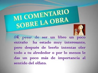 A pesar de ser un libro un poco
extraño ha estado muy interesante,
pero después de leerlo intentas oler
todo a tu alrededor o por lo menos le
das un poco más de importancia al
sentido del olfato.
 