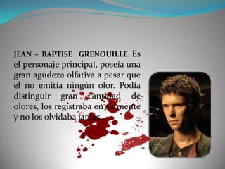 JEAN – BAPTISE GRENOUILLE: Es
el personaje principal, poseía una
gran agudeza olfativa a pesar que
el no emitía ningún olor. Podía
distinguir gran cantidad de
olores, los registraba en su mente
y no los olvidaba jamás.
 