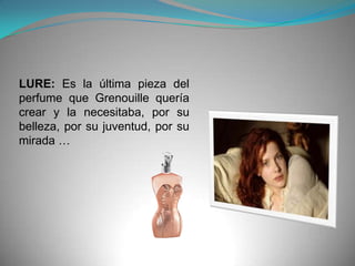 LURE: Es la última pieza del
perfume que Grenouille quería
crear y la necesitaba, por su
belleza, por su juventud, por su
mirada …
 