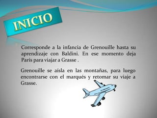 Corresponde a la infancia de Grenouille hasta su
aprendizaje con Baldini. En ese momento deja
París para viajar a Grasse .

Grenouille se aísla en las montañas, para luego
encontrarse con el marqués y retomar su viaje a
Grasse.
 