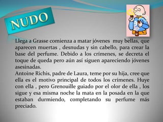 Llega a Grasse comienza a matar jóvenes muy bellas, que
aparecen muertas , desnudas y sin cabello, para crear la
base del perfume. Debido a los crímenes, se decreta el
toque de queda pero aún así siguen apareciendo jóvenes
asesinadas.
Antoine Richis, padre de Laura, teme por su hija, cree que
ella es el motivo principal de todos los crímenes. Huye
con ella , pero Grenouille guiado por el olor de ella , los
sigue y esa misma noche la mata en la posada en la que
estaban durmiendo, completando su perfume más
preciado.
 