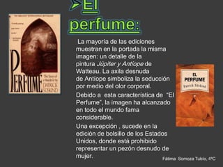 La mayoría de las ediciones
muestran en la portada la misma
imagen: un detalle de la
pintura Júpiter y Antíope de
Watteau. La axila desnuda
de Antíope simboliza la seducción
por medio del olor corporal.
Debido a esta característica de “El
Perfume”, la imagen ha alcanzado
en todo el mundo fama
considerable.
Una excepción , sucede en la
edición de bolsillo de los Estados
Unidos, donde está prohibido
representar un pezón desnudo de
mujer.                           Fátima   Somoza Tubío, 4ºC
 