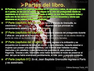 la creación del mundo de los olores desde su
punto de vista en su mundo interior, o su reino, como él lo llamaba




                                   Jean Baptiste Grenouille regresa a París
y es asesinado.
                                                                 Fátima Somoza Tubío, 4ºC
 