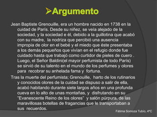 Jean Baptiste Grenouille, era un hombre nacido en 1738 en la
   cuidad de París. Desde su niñez, se veía alejado de la
   sociedad, y la sociedad e él, debido a la guillotina que acabó
   con su madre, la nodriza que percibió una ausencia
   impropia de olor en el bebé y el miedo que éste presentaba
   a los demás pequeños que vivían en el refugio donde fue
   cuidado hasta que trabajó como curtidor de pieles de cuero .
   Luego, el Señor Baldini(el mayor perfumista de todo París)
   se sirvió de su talento en el mundo de los perfumes y olores
   para recobrar su anhelada fama y fortuna.
Tras la muerte del perfumista; Grenouille, harto de los rutinarios
   y conocidos olores de la cuidad se dispuso a salir de ella,
   acabó habitando durante siete largos años en una profunda
   cueva en lo alto de unas montañas, y disfrutando en su
   ”Evanescente Reino de los olores” y salón púrpura, de las
   maravillosas botellas de fragancias que le transportaban a
   sus recuerdos.
                                                       Fátima Somoza Tubío, 4ºC
 