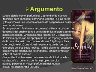 Luego ejerció como perfumista , aprendiendo nuevas
 técnicas para conseguir dominar la esencia de las flores
 y los animales sin tener la ocasión de desperdicias cualquier
 átomo de su olor.
Ésta operación finalmente la comenzó a llevar a cabo en las
doncellas del pueblo donde de hallaban los mejores perfumistas
jamás conocidos. Grenouille, tras realizar en 24 ocasiones
 la misma operación de apropiarse de las ropas y el cabello
de la doncella, así como del olor de sus frágiles y sutiles
cuerpos, lo realizó una vigesimoquinta vez más, pero a
diferencia de sus otras noches, al día siguiente, cuando se
 dio la voz de alarma, las autoridades , tenía información
sobre el posible asesino.
Grenouille, tras hacerse con la esencia de 25 doncellas ,
se disponía a crear su perfume propio, un olor
para su persona, el mayor perfumista del mundo,
el cual se consideraba un Dios.                             Fátima Somoza Tubío, 4ºC
 