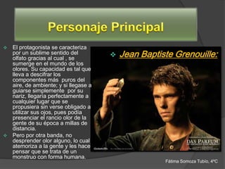  El protagonista se caracteriza
  por un sublime sentido del
  olfato gracias al cual , se
                                         Jean Baptiste Grenouille:
  sumerge en el mundo de los
  olores. Su capacidad es tal que
  lleva a descifrar los
  componentes más puros del
  aire, de ambiente; y si llegase a
  guiarse simplemente por su
  nariz, llegaría perfectamente a
  cualquier lugar que se
  propusiera sin verse obligado a
  utilizar sus ojos, pues podía
  presenciar el rancio olor de la
  gente de su época a millas de
  distancia.
 Pero por otra banda, no
  desprender olor alguno, lo cual
  atemoriza a la gente y les hace
  pensar que se trata de un
  monstruo con forma humana.
                                                     Fátima Somoza Tubío, 4ºC
 