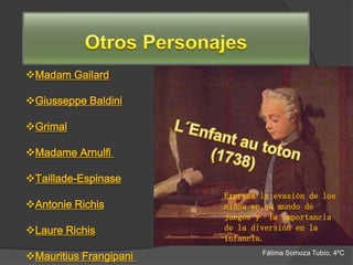 Madam Gailard

Giusseppe Baldini

Grimal

Madame Arnulfi

Taillade-Espinase
                        Expresa la evasión de los
Antonie Richis         niños en su mundo de
                        juegos y la importancia
Laure Richis           de la diversión en la
                        infancia.

Mauritius Frangipani           Fátima Somoza Tubío, 4ºC
 