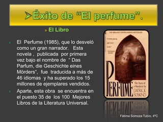»   El Libro

»   El Perfume (1985), que lo desveló
    como un gran narrador. Esta
    novela , publicada por primera
    vez bajo el nombre de “ Das
    Parfum, die Geschichte eines
    Mörders“, fue traducida a más de
    46 idiomas y ha superado los 15
    millones de ejemplares vendidos.
»   Aparte, esta obra se encuentra en
    el puesto 35 de los 100 Mejores
    Libros de la Literatura Universal.

                                         Fátima Somoza Tubío, 4ºC
 