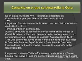 Es en el año 1738 siglo XVIII. , la historia se desarrolla en
Francia-París al principio, Abarca 18 años, desde 1738 a
1756 .
Luego Jean Baptiste parte hacia Provenza para descubrir otras formas
de destilar los olores.
Termina perdido en las montañas,
Abarca 7 años, que se desarrollan principalmente en los Montes de
Cantal. Donde en el libro describe que suceden varias guerras como
por ejemplo, serían , la Guerra de Sucesión Austríaca (entre 1740 y
1748), así como en la guerra de los 7 años o En estos años tuvo lugar
la Guerra de Suceción Española, de los Siete Años, la Guerra de
Independencia de Estados Unidos , además de la aparición de las
ideas Ilustradas.

Luego va al pueblo de Taillade-Espinasse y de ahí se va a a Grasse,
luego al final vuelve a Paris ara morir el el 25 de junio de 1767 a los 29
                                                        Fátima Somoza Tubío, 4ºC
años.
 