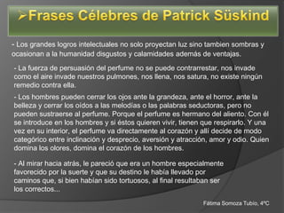 - Los grandes logros intelectuales no solo proyectan luz sino tambien sombras y
ocasionan a la humanidad disgustos y calamidades además de ventajas.
- La fuerza de persuasión del perfume no se puede contrarrestar, nos invade
como el aire invade nuestros pulmones, nos llena, nos satura, no existe ningún
remedio contra ella.
- Los hombres pueden cerrar los ojos ante la grandeza, ante el horror, ante la
belleza y cerrar los oídos a las melodías o las palabras seductoras, pero no
pueden sustraerse al perfume. Porque el perfume es hermano del aliento. Con él
se introduce en los hombres y si éstos quieren vivir, tienen que respirarlo. Y una
vez en su interior, el perfume va directamente al corazón y allí decide de modo
categórico entre inclinación y desprecio, aversión y atracción, amor y odio. Quien
domina los olores, domina el corazón de los hombres.

- Al mirar hacia atrás, le pareció que era un hombre especialmente
favorecido por la suerte y que su destino le había llevado por
caminos que, si bien habían sido tortuosos, al final resultaban ser
los correctos...
                                                            Fátima Somoza Tubío, 4ºC
 