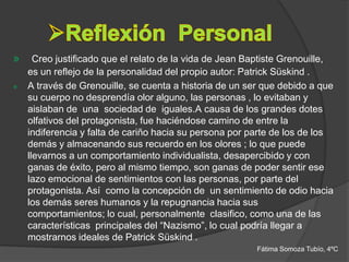 »     Creo justificado que el relato de la vida de Jean Baptiste Grenouille,
    es un reflejo de la personalidad del propio autor: Patrick Süskind .
»   A través de Grenouille, se cuenta a historia de un ser que debido a que
    su cuerpo no desprendía olor alguno, las personas , lo evitaban y
    aislaban de una sociedad de iguales.A causa de los grandes dotes
    olfativos del protagonista, fue haciéndose camino de entre la
    indiferencia y falta de cariño hacia su persona por parte de los de los
    demás y almacenando sus recuerdo en los olores ; lo que puede
    llevarnos a un comportamiento individualista, desapercibido y con
    ganas de éxito, pero al mismo tiempo, son ganas de poder sentir ese
    lazo emocional de sentimientos con las personas, por parte del
    protagonista. Así como la concepción de un sentimiento de odio hacia
    los demás seres humanos y la repugnancia hacia sus
    comportamientos; lo cual, personalmente clasifico, como una de las
    características principales del “Nazismo”, lo cual podría llegar a
    mostrarnos ideales de Patrick Süskind .
                                                          Fátima Somoza Tubío, 4ºC
 