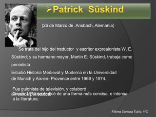 (26 de Marzo de ,Ansbach, Alemania)




   Se trata del hijo del traductor y escritor expresionista W. E.
Süskind; y su hermano mayor, Martin E. Süskind, trabaja como
periodista.
Estudió Historia Medieval y Moderna en la Universidad
de Munich y Aix-en- Provence entre 1968 y 1974.

Fue guionista de televisión, y colaboró
en varios periódicos. de una forma más concisa e intensa
 Desde 1974 se dedicó
 a la literatura.

                                                     Fátima Somoza Tubío, 4ºC
 
