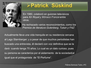 En 1980, colaboró en guiones televisivos
                para Kir Royal y Mónaco Franze entre
                otros.
                Ha rechazado varios reconocimientos, como los
                Premios de literatura Gutenberg, Tukan y FAZ.

Actualmente lleva una vida tranquila en su residencia cercana
al Lago Starnberger; y a pesar de que muchos periodistas han
buscado una entrevista, él declaró con voz definitiva que se la
dará cuando tenga 70 años; Lo cual es un dato curioso, pues
su persona se caracteriza por el aislamiento de la sociedad(al
igual que el protagonista de “El Perfume”.

                                                       Fátima Somoza Tubío, 4ºC
 