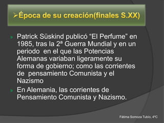 » Patrick Süskind publicó “El Perfume” en
  1985, tras la 2ª Guerra Mundial y en un
  periodo en el que las Potencias
  Alemanas variaban ligeramente su
  forma de gobierno; como las corrientes
  de pensamiento Comunista y el
  Nazismo
» En Alemania, las corrientes de
  Pensamiento Comunista y Nazismo.

                                   Fátima Somoza Tubío, 4ºC
 