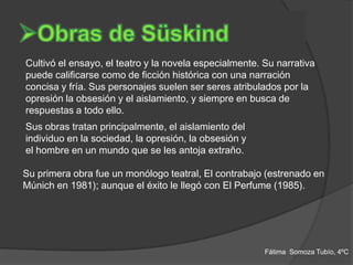 Cultivó el ensayo, el teatro y la novela especialmente. Su narrativa
puede calificarse como de ficción histórica con una narración
concisa y fría. Sus personajes suelen ser seres atribulados por la
opresión la obsesión y el aislamiento, y siempre en busca de
respuestas a todo ello.
Sus obras tratan principalmente, el aislamiento del
individuo en la sociedad, la opresión, la obsesión y
el hombre en un mundo que se les antoja extraño.

Su primera obra fue un monólogo teatral, El contrabajo (estrenado en
Múnich en 1981); aunque el éxito le llegó con El Perfume (1985).




                                                        Fátima Somoza Tubío, 4ºC
 