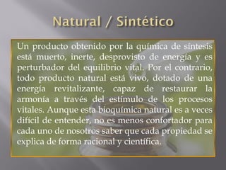 Un producto obtenido por la química de síntesis
está muerto, inerte, desprovisto de energía y es
perturbador del equilibrio vital. Por el contrario,
todo producto natural está vivo, dotado de una
energía revitalizante, capaz de restaurar la
armonía a través del estímulo de los procesos
vitales. Aunque esta bioquímica natural es a veces
difícil de entender, no es menos confortador para
cada uno de nosotros saber que cada propiedad se
explica de forma racional y científica.
 