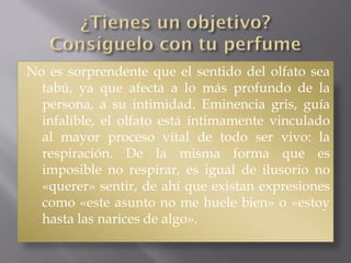 No es sorprendente que el sentido del olfato sea
tabú, ya que afecta a lo más profundo de la
persona, a su intimidad. Eminencia gris, guía
infalible, el olfato está íntimamente vinculado
al mayor proceso vital de todo ser vivo: la
respiración. De la misma forma que es
imposible no respirar, es igual de ilusorio no
«querer» sentir, de ahí que existan expresiones
como «este asunto no me huele bien» o «estoy
hasta las narices de algo».
 