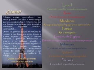 ¿Cómo?
Laurel
Corónate como los vencedores romanos.
Rosa
Desde el corazón, transmitirás amor
Mandarina
Recupera la alegría de jugar y vivir como un niño
Pomelo
Ríe a carcajadas
Geranio de Egipto
Refuerza tu magnetismo atrayendo cosas positivas
Milenrama
En situaciones de crisis, comprenderás.
Vetiver
Te devolverá la certeza y la seguridad
Pachouli
Te aportará seguridad profesional.
Políticos, actores, emperadores… han
tenido y tienen a su lado a aromatólogos
que les aconsejan sobre el perfume para dar
una imagen pero también para transmitir
sensualidad, seguridad, confianza,
superioridad….
¿Acaso las grandes marcas de Perfume no
recurren a esas imágenes, a esos iconos, a
actores seguros y guapos, a actrices
sensuales, a personajes triunfadores y
seguros o a cantantes juveniles y
despreocupados para cautivar a su público?
¿Acaso los grandes comercios,
establecimientos, empresas… no recurren al
sentido del olfato para cautivar a sus
clientes, para crear un ambiente de
trabajo…?
Quien controle el perfume
controlará el mundo
 