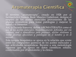 El término “aromaterapia”, creado en 1928 por el
farmacéutico francés René Maurice Gattefossé, designa el
empleo de los aceites esenciales provenientes de las
plantas aromáticas para tratar patologías y mejorar la
salud y el bienestar.
Así, la Escuela francesa, define AROMATERAPIA como el
uso de los aceites esenciales, bioquímicamente definidos, por vía
cutánea, oral o atmosférica para prevenir, aliviar síntomas y
tratar diversas afecciones y patologías en el hombre y en el
animal.
Esta terapia bioquímica se apoya en la relación que existe
entre los compuestos químicos de los aceites esenciales y
sus actividades terapéuticas. Recurre a una metodología
rigurosa que se apoya en datos científicos sólidos,
confirmados por el laboratorio y la clínica.
 