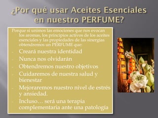 Porque si unimos las emociones que nos evocan
los aromas, los principios activos de los aceites
esenciales y las propiedades de las sinergias
obtendremos un PERFUME que:
- Creará nuestra identidad
- Nunca nos olvidarán
- Obtendremos nuestro objetivos
- Cuidaremos de nuestra salud y
bienestar
- Mejoraremos nuestro nivel de estrés
y ansiedad.
- Incluso… será una terapia
complementaria ante una patología
 