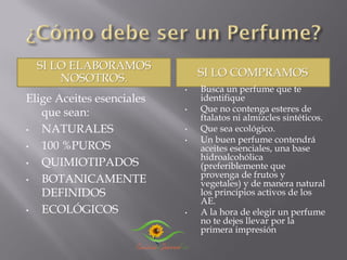 SI LO ELABORAMOS
NOSOTROS. SI LO COMPRAMOS
Elige Aceites esenciales
que sean:
• NATURALES
• 100 %PUROS
• QUIMIOTIPADOS
• BOTANICAMENTE
DEFINIDOS
• ECOLÓGICOS
• Busca un perfume que te
identifique
• Que no contenga esteres de
ftalatos ni almizcles sintéticos.
• Que sea ecológico.
• Un buen perfume contendrá
aceites esenciales, una base
hidroalcohólica
(preferiblemente que
provenga de frutos y
vegetales) y de manera natural
los principios activos de los
AE.
• A la hora de elegir un perfume
no te dejes llevar por la
primera impresión
 