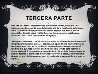 TERCERA PARTE
Una vez en Grasse, explorando los olores de la ciudad, descubre una
fragancia que le recuerda inmediatamente a la de la muchacha pelirroja de
París. Ebrio con su descubrimiento, decide esperar dos años a que la
muchacha, llamada Laura Richis, florezca, tiempo que aprovecha para
aprender cómo poder conservar esa fragancia.

Se emplea, bajo unas condiciones miserables, en el taller de Madame Arnulfi,
dirigido por su amante Druot, el capataz. Allí aprende una nueva manera de
obtener el alma olorosa de las flores, impregnándolas con grasa animal
fundida, a la que más tarde es añadido alcohol y lavada para obtener el
aceite esencial. A través de este procedimiento, Grenouille descubre que es
posible retener el olor de los más variados objetos o seres, como un pomo
de puerta, una piedra o un cachorro (al cual mata provocándole una muerte
rápida).

Un año después de su llegada a Grasse, Grenouille comienza a matar
jóvenes vírgenes muy bellas, que aparecen muertas hasta en sus casas,
desnudas y sin cabello, para crear la base del perfume que quiere culminar
con la fragancia de Laura. Debido a los crímenes, en la ciudad se decreta el
 