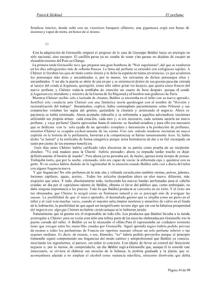 Patrick Süskind El perfume
Página 41 de 99
fortaleza interior, donde soñó con un victorioso banquete olfatorio, una gigantesca orgía con humo de
incienso y vapor de mirra, en honor de sí mismo.
17
Con la adquisición de Grenouille empezó el progreso de la casa de Giuseppe Baldini hacia un prestigio no
sólo nacional, sino europeo. El carillón persa ya no cesaba de sonar ylas garzas no dejaban de escupir en
elestablecimiento del Pont au Change.
La primera tarde Grenouille tuvo que preparar una gran bombona de "Nuit napolitaine", del que se vendieron
en los días subsiguientes más de ochenta frascos. La fama del perfume se extendió con vertiginosa rapidez. A
Chènier le lloraban los ojos de tanto contar dinero y le dolía la espalda de tantas reverencias, ya que acudieron
los personajes más altos y encumbrados o, por lo menos, los sirvientes de dichos personajes altos y
encumbrados. Y un día la puerta se abrió de par en par y se estremeció dentro de sus goznes para dar entrada
al lacayo del conde d.Argenson, quiengritó, como sólo saben gritar los lacayos, que quería cinco frascos del
nuevo perfume y Chènier todavía temblaba de emoción un cuarto de hora después porque el conde
d.Argenson era intendente y ministro de la Guerra de Su Majestad y el hombre más poderoso de París.
Mientras Chènier recibía solo a laoleada de clientes, Baldini se encerraba en el taller con su nuevo aprendiz.
Justificó esta conducta ante Chènier con una fantástica teoría quedesignó con el nombre de "división y
racionalización del trabajo". Duranteaños, explicó, había contemplado pacientemente cómo Pèlissier y sus
compinches violaban las reglas del gremio, quitándole la clientela y arruinando el negocio. Ahora su
paciencia se había terminado. Ahora aceptaba eldesafío y se enfrentaba a aquellos advenedizos insolentes
utilizando sus propias armas: cada estación, cada mes y, si era necesario, cada semana sacaría un nuevo
perfume, y vaya perfume! Quería aprovechar hasta el máximo su facultad creadora y para ello era necesario
que se dedicara -con la sola ayuda de un aprendiz- completa y únicamente a la producción de perfumes,
mientras Chènier se ocupaba exclusivamente de las ventas. Con este método moderno iniciarían un nuevo
capítulo en la historia de la perfumería, barrerían a la competenciay se harían inmensamente ricos. Sí, había
dicho "se harían" y lo ratificaba de forma categórica porque tenía latendencia de dar a su fiel encargado un
tanto por ciento de los enormes beneficios.
Unos días antes Chènier habría calificado tales discursos de su patrón como prueba de un incipiente
chocheo. "Ya está maduro para la Charitè -habría pensado-; ahora ya nopuede tardar mucho en dejar
definitivamente el bastón de mando". Pero ahora ya no pensaba así; de hecho, apenas tenía tiempo de pensar.
Trabajaba tanto, que por la noche, extenuado, sólo era capaz de vaciar la atiborrada caja y quedarse con su
parte. Ni en sueños habría dudado de la legitimidad de la situación cuando Baldini salía casi a diario del taller
con alguna fragancia nueva.
Y qué fragancias! No sólo perfumes de la más alta y refinada escuela,sino también cremas, polvos, jabones,
lociones capilares, aguas, aceites... Todos los artículos despedían ahora un olor nuevo, diferente, más
exquisito que antes. Y todo, absolutamente todo, incluyendo las nuevas bandas perfumadas para el cabello
creadas un día por el caprichoso talento de Baldini, obtenía el favor del público que, como embrujado, no
daba ninguna importancia a los precios. Todo lo que Baldini producía se convertía en un éxito. Y el éxito era
tan abrumador, que Chènier lo acogió como un fenómeno natural y no se preocupó más de averiguar las
causas. La posibilidad de que el nuevo aprendiz, el desmañado gnomo que se alojaba como un perro en el
taller y al cual veía muchas veces, cuando el maestro salía,limpiar morteros y utensilios de vidrio en el fondo
de la habitación, la posibilidad de que aquel ser insignificante tuviera algo que ver con la fabulosa prosperidad
del negocio era algo que Chènier no habría creído aunque se lo hubieran jurado.
Naturalmente que el gnomo era el responsable de todo ello. Los productos que Baldini llevaba a la tienda
yentregaba a Chènier para su venta eran sólo una ínfima parte de las mezclas elaboradas por Grenouille tras la
puerta cerrada del taller. A Baldini ya no le alcanzaba el olfato.Para él representaba un verdadero tormento
tener que escoger entre las maravillas creadas por Grenouille. Aquel aprendiz mgico habría podido proveer
de recetas a todos los perfumistas de Francia sin repetirse nuncani ofrecer un solo perfume inferior o tan
siquiera mediano. Es decir, de recetas, o sea, fórmulas, "no" habría podido proveerlos porque al principio
Grenouille siguió componiendo sus fragancias del modo caótico y antiprofesional que Baldini ya conocía,
mezclando los ingredientes, al parecer, sin orden ni concierto. Con objeto de llevar un control del floreciente
negocio o, por lo menos, de comprenderlo, un día Baldini rogó a Grenouille que, aunque él lo conside rase
innecesario, se sirviera al elaborar sus mezclas de la balanza, la probeta graduada y la pipeta, que se
acostumbrara además a no emplear el alcohol como sustancia odorífera, sinocomo disolvente que debía
 