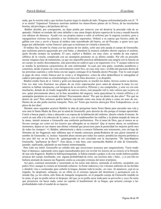 Patrick Süskind El perfume
Página 46 de 99
nada, que lo resistía todo y que incluso la peste negra lo dejaba de lado. Ninguna enfermedad podía con él. ¨Y
si se moría? Espantoso! Entonces morirían también los maravillosos planes de la f brica, de las muchachas
bonitas, del privilegio y del perfume del rey.
Baldini decidió, por consiguiente, no dejar piedra por remover con tal desalvar la preciada vida de su
aprendiz. Ordenó su traslado del catre deltaller a una cama limpia del piso superior de la casa y mandó hacerla
con sábanas de damasco. Ayudó con sus propias manos a subir al enfermo por la angosta escalera, pese a
repugnarleen extremo las pústulas y los furúnculos supurantes. Ordenó a su esposa que hiciera caldo de
gallina con vino y envió a buscar al médico más renombrado del barrio, un tal Procope, a quien tuvo que
pagar por adelantado -veinte francos!- para que se molestara en visitarle a domicilio.
El médico fue, levantó la s bana con las puntas de los dedos, echó una sola ojeada al cuerpo de Grenouille,
que realmente parecía agujereado por cien balas, y abandonó la estancia sinhaber abierto siquiera el maletín,
quele llevaba siempre un ayudante. El caso, explicó a Baldini, era muy claro: se trataba de una especie
sifilítica de la viruela, complicada con un sarampión purulento en su último estadio. Por ello no procedía
recetar ninguna clase de tratamiento, ya que era imposible practicar debidamente una sangría con la lanceta en
un cuerpo ya medio descompuesto, más parecidoa un cadáver que a un organismo vivo. Y aunque todavía no
se notaba la pestilencia característica de esta enfermedad -lo cual, por otra parte, resultaba asombroso y
constituía, desde el punto de vista estrictamente cientí fico, un caso muy raro-, el óbito del paciente dentro de
las próximas cuarenta y ocho horas era tan seguro comoque él se llamaba doctor Procope. Tras lo cual exigió
el pago de otros veinte francos por la visita y el diagnóstico -cinco de ellos deduciblessi le entregaban el
cadáver para aprovechar su sintomatología cl sica con fines docentes- y se despidió.
Baldini estaba fuera de sí. Gimió y gritó con desesperación; se mordió los dedos, furioso contra su destino.
Una vez más veía frustrarse sus planes de un éxito espectacular poco antes de alcanzar la meta. La vez
anterior se habían interpuesto, con lariqueza de su inventiva, Pèlissier y sus compinches, y esta vez era este
muchacho, dotado de un fondo inagotable de nuevos olores, este pequeño rufi n, más valioso que su peso en
oro, quien precisamente ahora, en la fase ascendente del negocio, tenía quecontraer la viruela sifilítica y el
sarampión purulento en su estado último! Precisamente ahora! ¨Por qué no dentro de dos años? ¨Por qué no
dentro de uno? Para entonces podría haberlo exp lotado como una mina de plata o como un asno de oro.
Dentro de un año podía morirse tranquilo. Pero, no! Tenía que morirse ahora,por Dios Todopoderoso, en un
plazo de dos días!
Durante unos segundos acarició Baldini la idea de peregrinar hasta Notre-Dame para encender una vela y
orar ante la Santa Madre de Dios por la salud de Grenouille, pero desistió de ello porque el tiempo apremiaba.
Corrió a buscar papel y tinta y ahuyentó a su esposa de la habitación del enfermo. Quería velarle él mismo. Se
sentó en una silla a la cabecera de la cama y, con el cuadernosobre las rodillas y la pluma mojada de tinta en
la mano, intentó arrancar a Grenouille una confesión perfumística. Por el amor de Dios, que al menos no se
llevara consigo así como así los tesoros que albergaba en su interior! Que al menos ahora, en susúltimos
momentos, dejara en sus manos una última voluntad que presevarse para la posteridad los mejores perfu mes
de todos los tiempos! •l, Baldini, administraría y daría a conocer fielmente este testamento, este cat logo de
fórmulas de las fragancias más sublimes que el mundo conociera jamás.Rodearía de una gloria inmortal el
nombre de Grenouille; sí, incluso -lojuraba ahora mismo por todos los santos- pondría los mejores perfumes a
los pies del rey en un frasco de gataengarzada en oro cincelado con la inscripción: "De Jean-Baptiste
Grenouille, "parfumeur de Paris"". Esto decía, o más bien, esto murmuraba Baldini al oído de Grenouille,
jurando, suplicando, adulando en una letanía ininterrumpida.
Pero todo era inútil; Grenouille no soltaba más que secreciones acuosasy pus sanguinolento. Yacía mudo
bajo el damasco, supurando estos jugos nauseabundos pero sin revelar los tesoros de su ciencia ni la fórmula
de una sola fragancia. Baldini le habríaestrangulado, le habría matado a golpes si de este modo hubiera podido
arrancar del cuerpo moribundo, con alguna probabilidad de éxito, sus secretos más v lidos... y si con ello no
hubiera atentado de manera tan flagrante contra su concepto cristiano del amor al prójimo.
Así pues, continuó musitando y susurrando en los tonos más dulces, mimando al enfermo, secándole con
paños fríos -aunque le costara un tremendo esfuerzo- la frente sudorosa y los volcanes ardientes de las heridas
y dándole vino a cucharadas para soltarle la lengua, durante toda la noche...en vano. Al amanecer, cejó en su
empeño. Se desplomó, exhausto, en un sillón en el extremo opuesto del dormitorio y permaneció con la
mirada fija, ya sin cólera, sólo llena de tranquila resignación, en el pequeño cuerpo de Grenouille tendido en
la cama, al que no podía salvar ni despojar, del que ya no podía sacar nada para su provecho y cuyo fin tenía
que presenciar sin hacer nada, como un capitán el hundimiento de su buque, que arrastra consigo a las
profundidades todo el caudal de su riqueza.
 