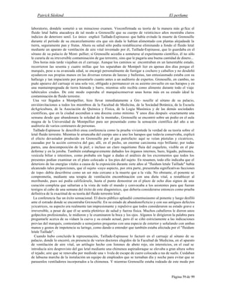 Patrick Süskind El perfume
Página 59 de 99
laboratorio, dondele sometió a un minucioso examen. Vioconfirmada su teoría de la manera más gr fica: el
fluido letal había atacadoya de tal modo a Grenouille que su cuerpo de veinticinco años mostraba claros
indicios de deterioro senil. Lo único -explicó Taillade-Espinasse- que había evitado la muerte de Grenouille
durante el período de su encarcelamiento era que sin duda le habían alimentado con plantas alejadasde la
tierra, seguramente pan y frutas. Ahora su salud sólo podía restablecerse eliminando a fondo el fluido letal
mediante un aparato de ventilación de aire vital inventado por él, Taillade-Espinasse, que lo guardaba en el
sótano de su palacio de Mont- pellier; si Grenouille accedía a someterse al experimento científico, él no sólo
le curaría de su irreversible contaminación de gas terrestre, sino que le pagaría una buena cantidad de dinero...
Dos horas más tarde viajaban en el carruaje. Aunque los caminos se encontraban en un lamentable estado,
recorrieron las sesenta y cuatro millas que los separaban de Montpel- lier en apenas dos días porque el
marqués, pese a su avanzada edad, se encargó personalmente de fustigar a cochero y caballos y no desdeñó
ayudarcon sus propias manos en las diversas roturas de lanzas y ballestas, tan entusiasmado estaba con su
hallazgo y tan impaciente por presentarlo cuanto antes a un auditorio de expertos. Grenouille, en cambio, no
pudo apearse del carruaje ni una sola vez, obligado a permanecer en su asiento envuelto en sus harapos y en
una mantaimpregnada de tierra húmeda y barro, mientras sólo recibía como alimento durante todo el viaje
tubérculos crudos. De este modo esperaba el marquésconservar unas horas más en su estado ideal la
contaminación de fluido terrestre.
Una vez llegados a Montpellier, hizo llevar inmediatamente a Gre- nouille al sótano de su palacio,
envióinvitaciones a todos los miembros de la Facultad de Medicina, de la Sociedad Botánica, de la Escuela
deAgricultura, de la Asociación de Química y Física, de la Logia Masónica y de las demás sociedades
científicas, que en la ciudad ascendían a una docena como mínimo. Y unos días después -exactamente una
semana desde que abandonara la soledad de la montaña-, Grenouille se encontró sobre un podio en el aula
magna de la Universidad de Montpellier para ser presentado como la sensación científica del año a un
auditorio de varios centenares de personas.
Taillade-Espinasse le describió ensu conferencia como la prueba vivientede la verdad de su teoría sobre el
letal fluido terrestre. Mientras le arrancaba del cuerpo uno a uno los harapos que todavía conservaba, explicó
el efecto devastador producido en Grenouille por el gas putrefacto: aquí se veían pústulas y cicatrices,
causadas por la acción corrosiva del gas; allí, en el pecho, un enorme carcinoma rojo brillante; por todas
partes, una descomposición de la piel; e incluso un claro raquitismo fluía del esqueleto, visible en el pie
deforme y en la joroba. También estabangravemente dañados los órganos internos, bazo, hígado, pulmones,
vesícula biliar e intestinos, como probaba sin lugar a dudas el análisis de los excrementos que todos los
presentes podían examinar en el plato colocado a los pies del sujeto. En resumen, todo ello indicaba que el
deterioro de las energías vitales a causa de la exposición durante siete años al "fluidum letale Taillade" había
alcanzado tales proporciones, que el sujeto -cuyo aspecto, por otra parte, presentaba significativas facciones
de topo- debía describirse como un ser más cercano a la muerte que a la vida. No obstante, el ponente se
comprometía, mediante una terapia de ventilación encombinación con una dieta vital, a restablecer al
moribundo, pues así podía calificársele, hasta el punto demostrar en el plazo de ocho días signos de una
curación completa que saltarían a la vista de todo el mundo y convocaba a los asistentes para que fueran
testigos al cabo de una semana del éxito de este diagnóstico, que debería considerarse entonces como prueba
definitiva de la exactitud de su teoría del fluido terrestre letal.
La conferencia fue un éxito sensacional. El docto público aplaudió conentusiasmo al ponente y luego desfiló
ante el estrado donde se encontraba Grenouille. En su estado de abandonoficticio y con sus antiguos defectos
ycicatrices, su aspecto era realmente tan impresionante y repulsivo que todos consideraron su estado grave e
irreversible, a pesar de que él se sentía pletórico de salud y fuerza física. Muchos caballeros le dieron unos
golpecitos profesionales, le midieron y le examinaron la boca y los ojos. Algunos le dirigieron la palabra para
preguntarle acerca de su vidaen la cueva y su estado actual, pero él se ciñó estrictamente a las indicaciones
previas del marqués, contestando a semejantes preguntas con una especie de estertor y señalando con ambas
manos y gestos de impotencia su laringe, como dando a entender que también estaba afectada por el "fluidum
letale Taillade".
Cuando hubo concluido l
a representación, Taillade-Espinasse lo facturó en el carruaje al sótano de su
palacio, donde lo encerró, en presencia de varios doctores elegidos de la Facultad de Medicina, en el aparato
de ventilación de aire vital, un artilugio hecho con listones de abeto rojo, sin intersticios, en el cual se
introducía aire desprovisto del gas letal mediante una chimenea aspiradoraque se elevaba a gran altura sobre
el tejado; aire que se renovaba por mediode una v lvula de escape de cuero colocada a ras de suelo. Cuidaban
de labuena marcha de la instalación un equipo de empleados que se turnaban día y noche para evitar que se
parasenlos ventiladores incorporados a la chimenea. Y mientras Grenouille estaba rodeado de este modo por
 