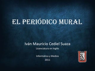 EL PERIÓDICO MURAL

   Iván Mauricio Cediel Suaza
         Licenciatura en Inglés

         Informática y Medios
                2011
 
