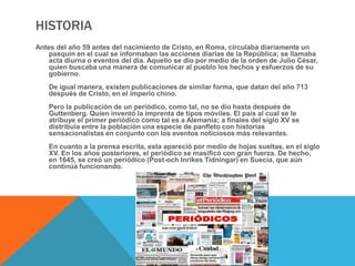 HistoriaAntes del año 59 antes del nacimiento de Cristo, en Roma, circulaba diariamente un pasquín en el cual se informaban las acciones diarias de la República; se llamaba acta diurna o eventos del día. Aquello se dio por medio de la orden de Julio César, quien buscaba una manera de comunicar al pueblo los hechos y esfuerzos de su gobierno. De igual manera, existen publicaciones de similar forma, que datan del año 713 después de Cristo, en el imperio chino. Pero la publicación de un periódico, como tal, no se dio hasta después de Guttenberg. Quien inventó la imprenta de tipos móviles. El país al cual se le atribuye el primer periódico como tal es a Alemania; a finales del siglo XV se distribuía entre la población una especie de panfleto con historias sensacionalistas en conjunto con los eventos noticiosos más relevantes.En cuanto a la prensa escrita, esta apareció por medio de hojas sueltas, en el siglo XV. En los años posteriores, el periódico se masificó con gran fuerza. De hecho, en 1645, se creó un periódico (Post-ochInrikesTidningar) en Suecia, que aún continúa funcionando. 