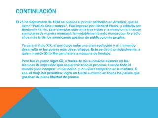 ContinuaciónEl 25 de Septiembre de 1690 se publica el primer periódico en América, que se llamó "PublickOccurrences". Fue impreso por Richard Pierce, y editado por Benjamin Harris. Este ejemplar sólo tenía tres hojas y la intención era lanzar ejemplares de manera mensual; lamentablemente esto nunca ocurrió y sólo años más tarde los americanos gozaron de publicaciones propias.Ya para el siglo XIX, el periódico sufre una gran evolución y un tremendo desarrollo en los países más desarrollados. Esto se debió principalmente, a quien inventó (Otto Mergenthaler) la máquina de linotipo. Pero fue en pleno siglo XX, a través de los sucesivos avances en las técnicas de impresión que aceleraron todo el proceso, cuando todo el mundo pudo comprar un periódico, y lo tuviera temprano en la mañana. O sea, el tiraje del periódico, logró un fuerte aumento en todos los países que gozaban de plena libertad de prensa.