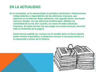 En la actualidadEn la actualidad, se ha desarrollado el periódico electrónico. Publicaciones independientes o dependientes de las ediciones impresas, que aparecen en la Internet. Estas ediciones, han logrado llevar, una fuerte carrera o batalla, con las ediciones tradicionales. Debido a la comodidad de la red. Aún cuando, en varias de estas ediciones impresas, de todas formas hay que pagar una cuota mensual, para leer todo el contenido de la página. Como hemos podido ver, aunque no es posible decir en forma tajante quién inventó el periódico, si podemos conocer a sus precursores y a su desarrollo a través de la historia.