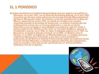 El 1 PeriódicoEl primer periódico en la historia del periodismo que fue impreso se publicó en Alemania, en el año 1457, con el título de |NurenbergZeitung. En el año 1493, circularon por Europa varias ediciones de una hoja titulada |Descubrimiento del Nuevo Mundo por Colón. En América, el primer periódico fue la |Hoja de México, aparecido en el año 1541, en donde se narraban los sucesos acaecidos durante el terremoto de Guatemala. Lo anterior muestra que las publicaciones nacían con un fin muy particular o a raíz de un hecho específico y que no tenían ni periodicidad ni constancia, esto fue smás o menos hasta el año 1600.En el año 1615, en Francfort del Meno, aparece el |FrankfurtenJournal; en el 1640, en Italia, la |Gazzeta publica; en el 1641, en Barcelona, se funda la |Gaceta semanal; en el 1661, en Madrid, nace la Gaceta; en el 1695, en Inglaterra, el |Stanford Mercury, un modelo que sería copiado en México años más tarde, y que daría como resultado la publicación de |El Mercurio Volante.Practicamente todos los impresos tenían muchos formas diferentes o utilizaban géneros distintos para expresarse, pues no sucedía, como hoy en día, que dentro de un mismo periódico existiesen mas de un género. 