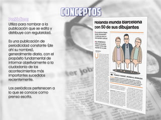 Periódico;
Utiliza para nombrar a la
publicación que se edita y
distribuye con regularidad.

Es una publicación de
periodicidad constante (de
ahí su nombre),
generalmente diaria, con el
propósito fundamental de
informar objetivamente a la
ciudadanía de los
acontecimientos más
importantes sucedidos
recientemente.

Los periódicos pertenecen a
lo que se conoce como
prensa escrita.
 