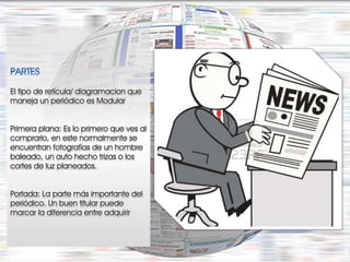 El tipo de retícula/ diagramacion que
maneja un periódico es Modular


Primera plana: Es lo primero que ves al
comprarlo, en este normalmente se
encuentran fotografías de un hombre
baleado, un auto hecho trizas o los
cortes de luz planeados.


Portada: La parte más importante del
periódico. Un buen titular puede
marcar la diferencia entre adquirir
 