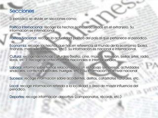 El periodico se divide en secciones como;

Política internacional: recoge los hechos políticos ocurridos en el extranjero. Su
información es internacional.

Política Nacional: recoge la actualidad política del país al que pertenece el periódico.

Economía: recoge los hechos que hacen referencia al mundo de la economía (bolsa,
finanzas, mercado, empresas, etc.). Su información es nacional e internacional.

Cultura: recoge las noticias culturales (teatro, cine, música, televisión, bellas artes, radio,
libros, etc.). Recoge acontecimientos nacionales e internacionales.

Laboral: informa sobre temas relacionados con el trabajo (empresas, actividades
sindicales, conflictos laborales, huelgas, etc.). Su información es a nivel nacional

Sucesos: recoge información sobre accidentes, delitos, catástrofes naturales, etc.

Local: recoge información referida a la localidad o área de mayor influencia del
periódico.

Deportes: recoge información deportiva (campeonatos, récords, etc.)
 