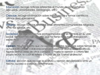 Educación: recoge noticias referentes al mundo de la enseñanza
(escuelas, universidades, pedagogía, etc.)

Ciencias: recoge información sobre investigación y temas científicos,
últimos descubrimientos.

Religión: recoge noticias referidas a las diferentes comunidades religiosas,
la fe, las iglesias, etc.

Sociedad: recoge los hechos protagonizados por el hombre en su vida
social. También recoge aquello que no tiene ninguna catalogación
específica.

         tribuna abierta que incorpora diferentes opiniones sobre temas de
actualidad. Desde colaboraciones periodísticas destacadas (políticos,
figuras destacadas de otros campos…) hasta la opinión o criterio del
propio lector, lo cual se refleja a través de las "cartas al director".

Editorial: sección que recoge la postura u opinión del periódico ante un
hecho, suceso o cuestión determinada.
 